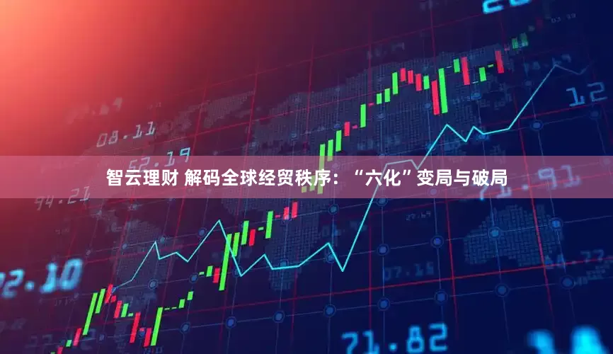 智云理财 解码全球经贸秩序：“六化”变局与破局
