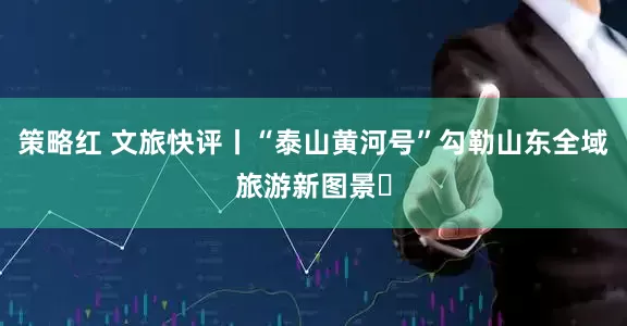 策略红 文旅快评丨“泰山黄河号”勾勒山东全域旅游新图景​
