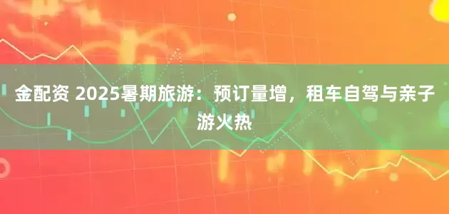 金配资 2025暑期旅游：预订量增，租车自驾与亲子游火热
