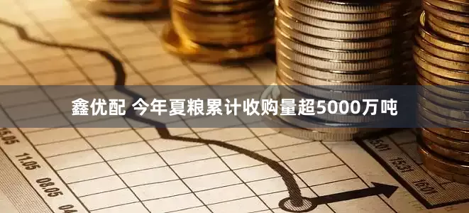 鑫优配 今年夏粮累计收购量超5000万吨