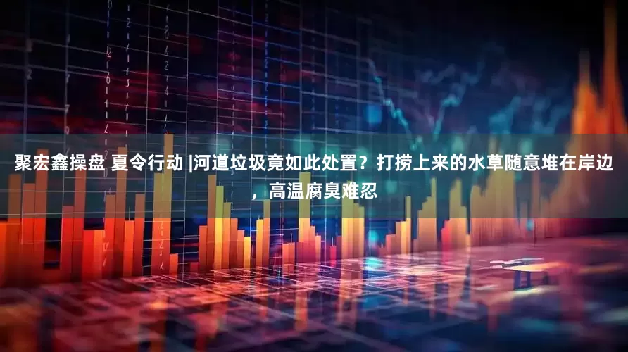 聚宏鑫操盘 夏令行动 |河道垃圾竟如此处置？打捞上来的水草随意堆在岸边，高温腐臭难忍