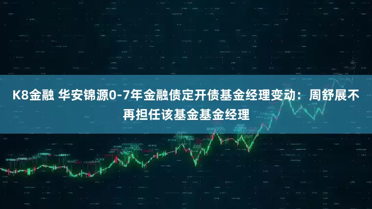 K8金融 华安锦源0-7年金融债定开债基金经理变动：周舒展不再担任该基金基金经理