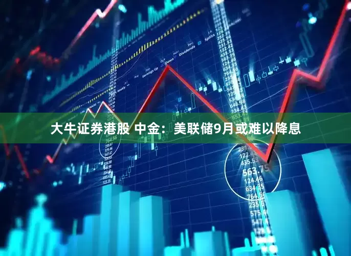 大牛证券港股 中金：美联储9月或难以降息