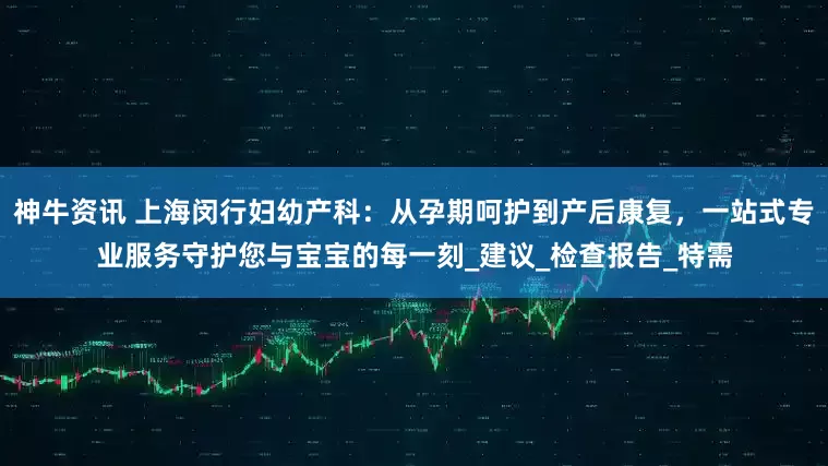 神牛资讯 上海闵行妇幼产科：从孕期呵护到产后康复，一站式专业服务守护您与宝宝的每一刻_建议_检查报告_特需