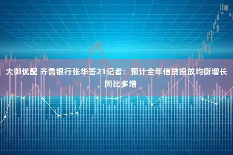 大御优配 齐鲁银行张华答21记者：预计全年信贷投放均衡增长、同比多增