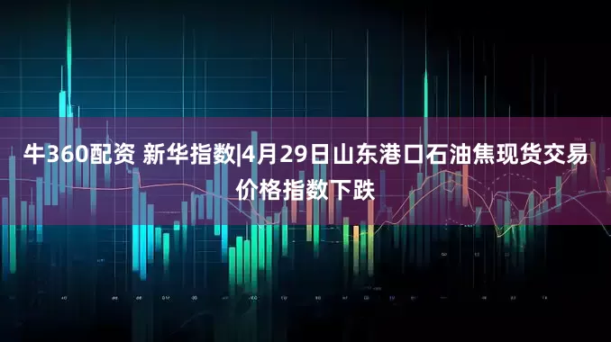 牛360配资 新华指数|4月29日山东港口石油焦现货交易价格指数下跌