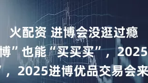 火配资 进博会没逛过瘾？“小进博”也能“买买买”，2025进博优品交易会来了！