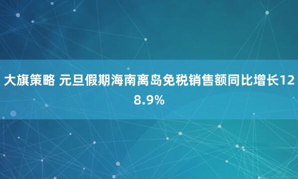 大旗策略 元旦假期海南离岛免税销售额同比增长128.9%
