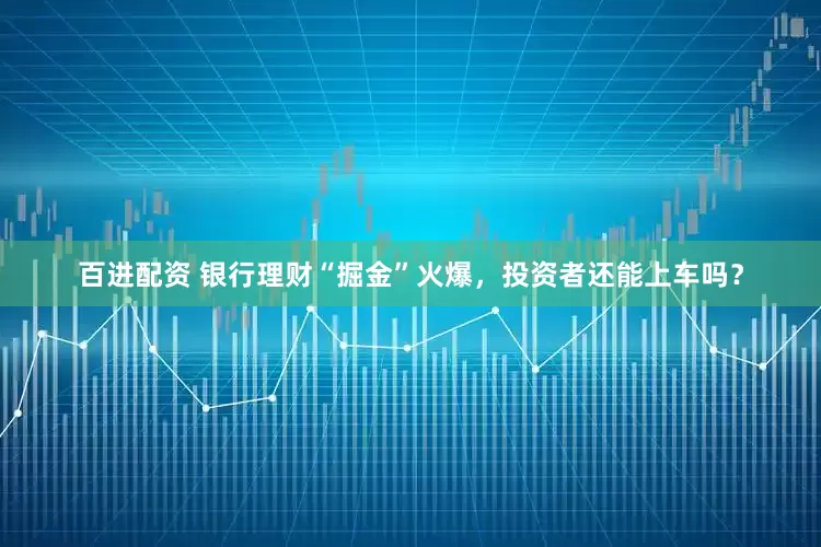百进配资 银行理财“掘金”火爆，投资者还能上车吗？
