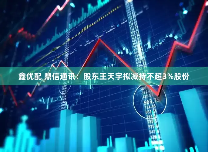 鑫优配 鼎信通讯：股东王天宇拟减持不超3%股份