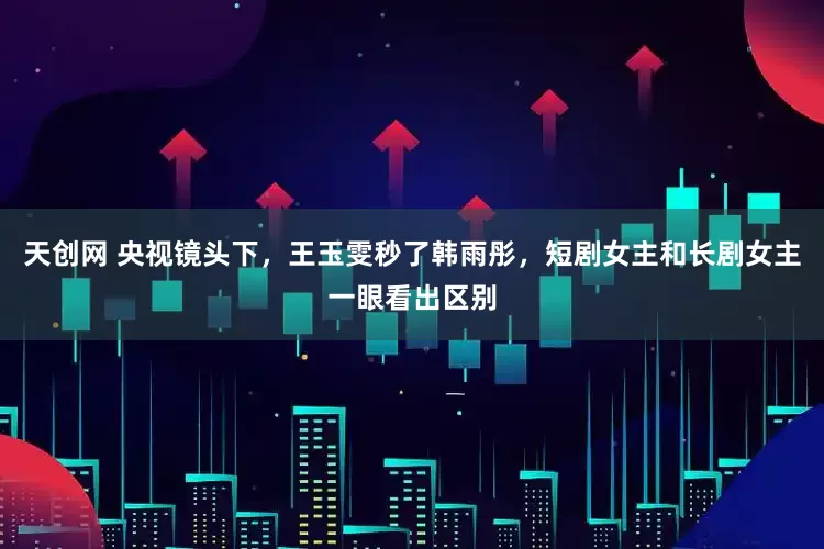 天创网 央视镜头下，王玉雯秒了韩雨彤，短剧女主和长剧女主一眼看出区别