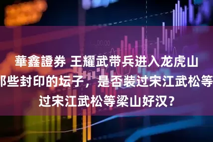 華鑫證券 王耀武带兵进入龙虎山天师府：那些封印的坛子，是否装过宋江武松等梁山好汉？