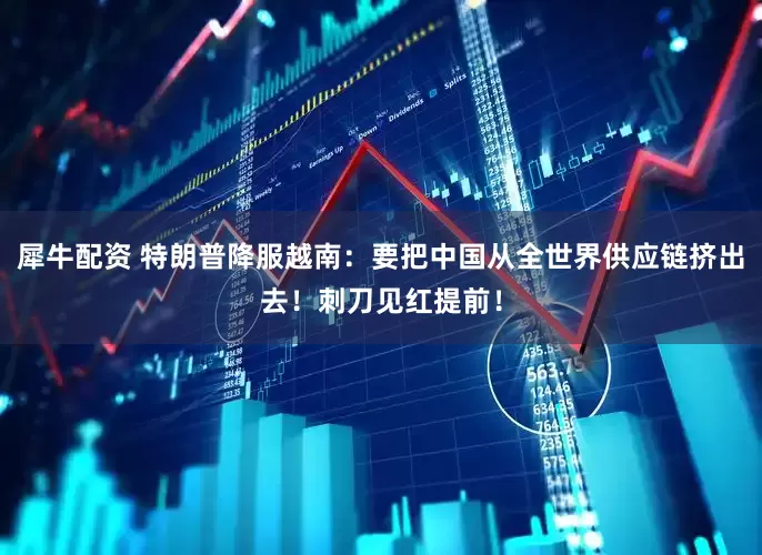 犀牛配资 特朗普降服越南：要把中国从全世界供应链挤出去！刺刀见红提前！